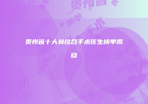 贵州省十大鼻综合手术医生榜单揭晓