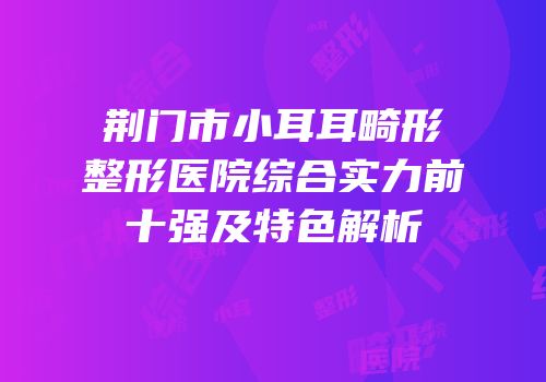 荆门市小耳耳畸形整形医院综合实力前十强及特色解析