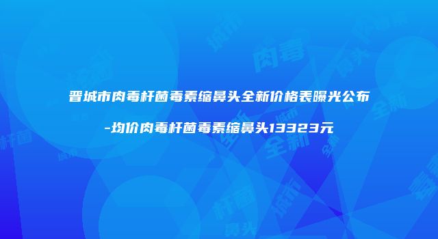 晋城市肉毒杆菌毒素缩鼻头全新价格表曝光公布-均价肉毒杆菌毒素缩鼻头13323元