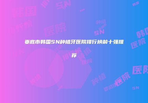 娄底市韩国SN种植牙医院排行榜前十强推荐