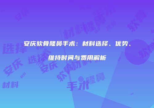 安庆软骨隆鼻手术：材料选择、优势、维持时间与费用解析