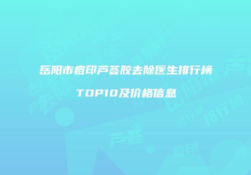 岳阳市痘印芦荟胶去除医生排行榜TOP10及价格信息