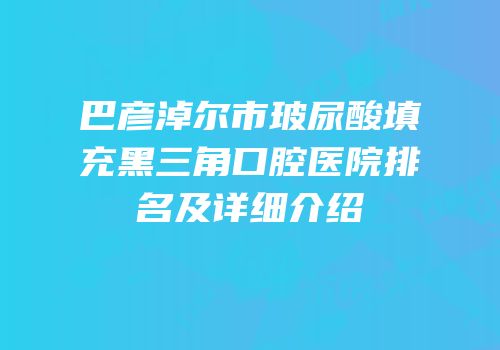 巴彦淖尔市玻尿酸填充黑三角口腔医院排名及详细介绍
