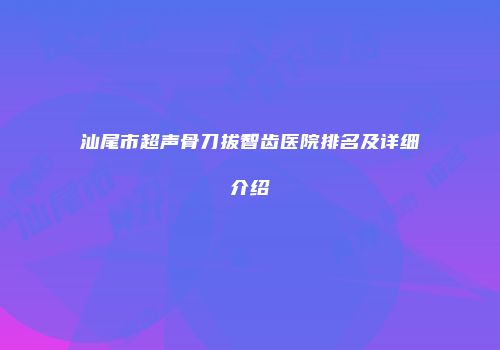汕尾市超声骨刀拔智齿医院排名及详细介绍