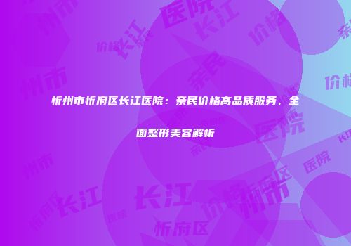 忻州市忻府区长江医院：亲民价格高品质服务，全面整形美容解析