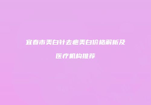 宜春市美白针去疤美白价格解析及医疗机构推荐