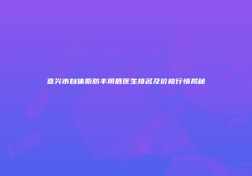 嘉兴市自体脂肪丰阴唇医生排名及价格行情揭秘