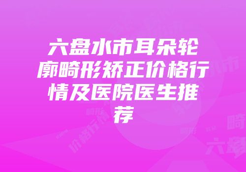 六盘水市耳朵轮廓畸形矫正价格行情及医院医生推荐