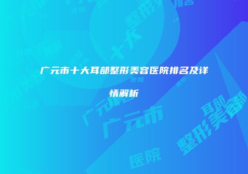 广元市十大耳部整形美容医院排名及详情解析