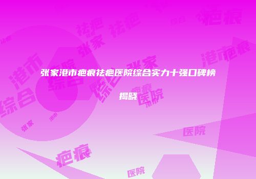 张家港市疤痕祛疤医院综合实力十强口碑榜揭晓