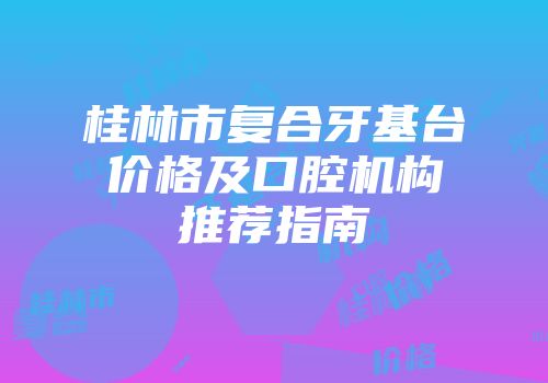 桂林市复合牙基台价格及口腔机构推荐指南