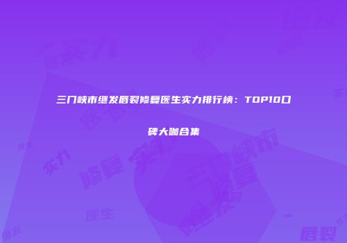三门峡市继发唇裂修复医生实力排行榜：TOP10口碑大咖合集