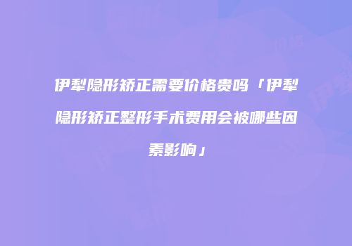 伊犁隐形矫正需要价格贵吗「伊犁隐形矫正整形手术费用会被哪些因素影响」