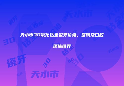 天水市3D氧化钴全瓷牙价格、医院及口腔医生推荐