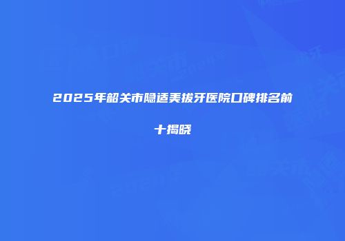 2025年韶关市隐适美拔牙医院口碑排名前十揭晓