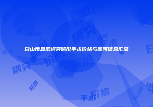 白山市耳廓横突畸形手术价格与医院信息汇总