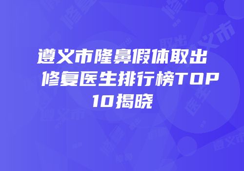 遵义市隆鼻假体取出修复医生排行榜TOP10揭晓