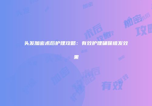 头发加密术后护理攻略：有效护理确保植发效果