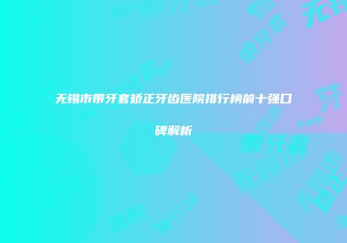 无锡市带牙套矫正牙齿医院排行榜前十强口碑解析