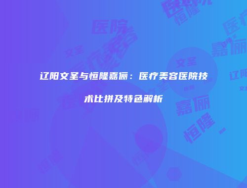 辽阳文圣与恒隆嘉俪：医疗美容医院技术比拼及特色解析