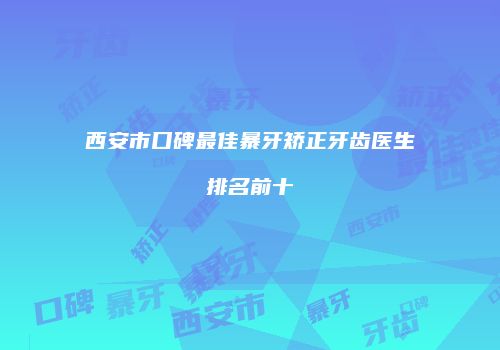 西安市口碑最佳暴牙矫正牙齿医生排名前十