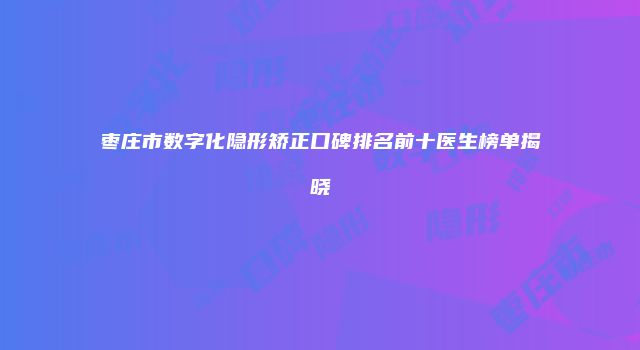 枣庄市数字化隐形矫正口碑排名前十医生榜单揭晓