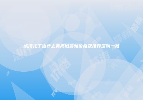威海光子治疗去黄褐斑最新价格及推荐医院一览