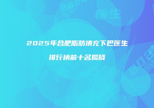 2025年合肥脂肪填充下巴医生排行榜前十名揭晓