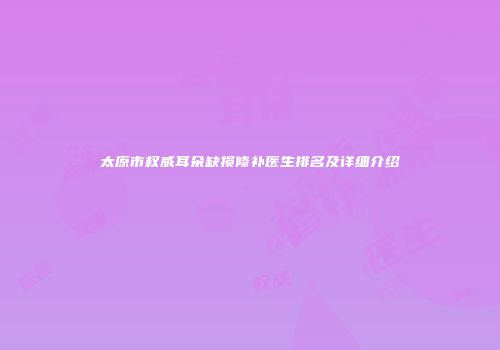 太原市权威耳朵缺损修补医生排名及详细介绍