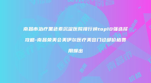 南昌市治疗黑色素沉淀医院排行榜top10强选择攻略-南昌荣美会美伊尔医疗美容门诊部价格费用爆出