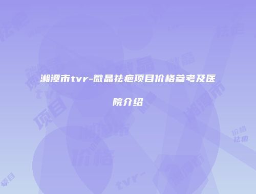 湘潭市tvr-微晶祛疤项目价格参考及医院介绍
