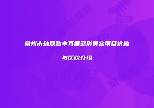 常州市玻尿酸丰耳垂整形美容项目价格与医院介绍