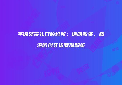 平凉樊宗礼口腔诊所：透明收费，精湛微创牙拔案例解析