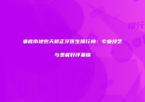 娄底市地包天矫正牙医生排行榜：专业技艺与患者好评集锦