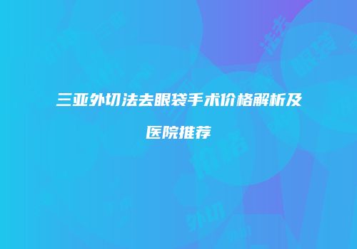 三亚外切法去眼袋手术价格解析及医院推荐