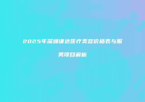 2025年深圳谦达医疗美容价格表与服务项目解析