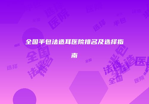 全国半包法造耳医院排名及选择指南