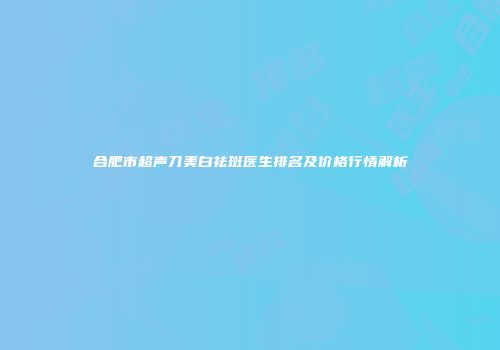 合肥市超声刀美白祛斑医生排名及价格行情解析