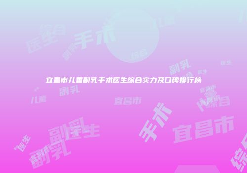 宜昌市儿童副乳手术医生综合实力及口碑排行榜