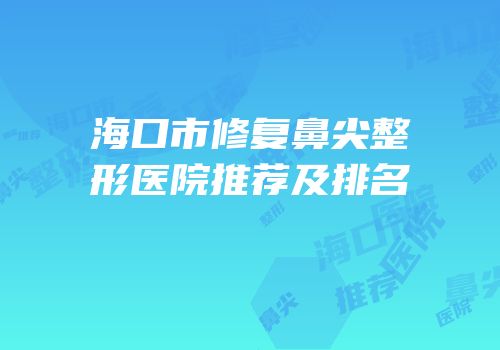 海口市修复鼻尖整形医院推荐及排名