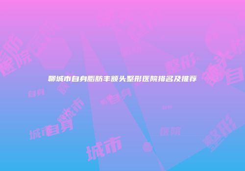 聊城市自身脂肪丰额头整形医院排名及推荐