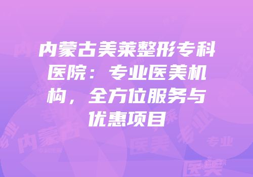 内蒙古美莱整形专科医院：专业医美机构，全方位服务与优惠项目