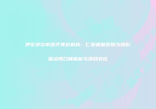 呼伦贝尔市医疗美容机构：仁爱康复医院与周彩莲诊所口碑解析与项目对比