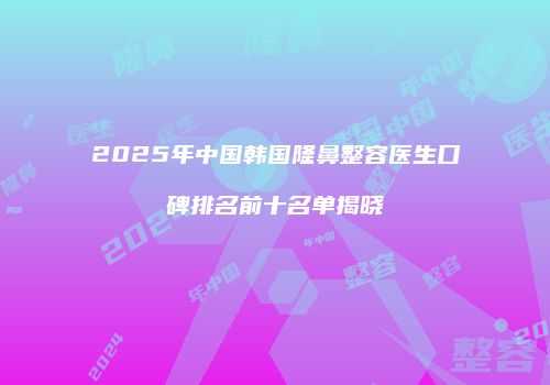 2025年中国韩国隆鼻整容医生口碑排名前十名单揭晓