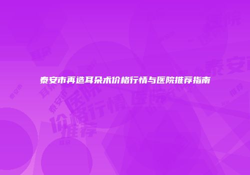 泰安市再造耳朵术价格行情与医院推荐指南