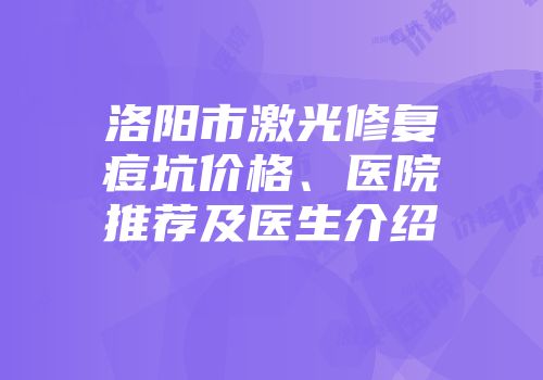 洛阳市激光修复痘坑价格、医院推荐及医生介绍