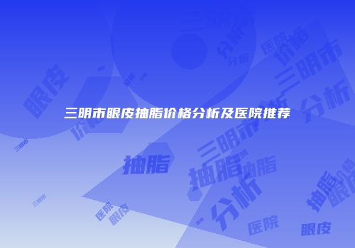 三明市眼皮抽脂价格分析及医院推荐