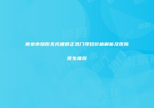 南京市隐形无托槽矫正热门项目价格解析及医院医生推荐