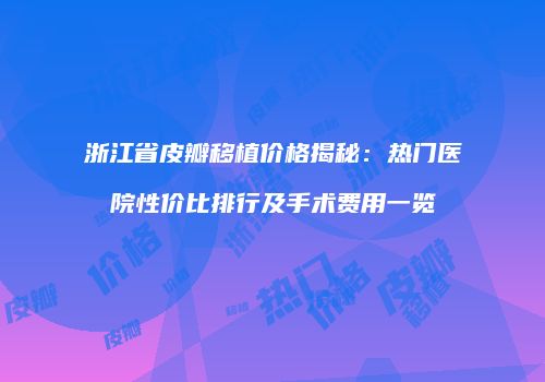 浙江省皮瓣移植价格揭秘：热门医院性价比排行及手术费用一览