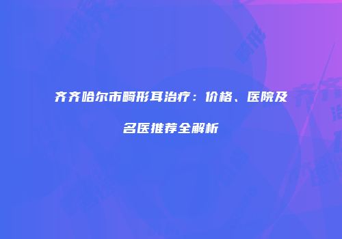 齐齐哈尔市畸形耳治疗：价格、医院及名医推荐全解析